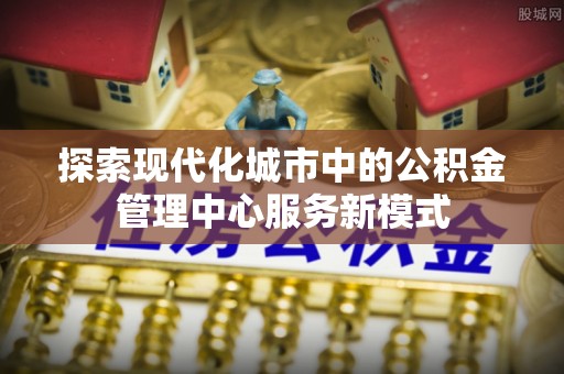 三湾探索现代化城市中的公积金管理中心服务新模式