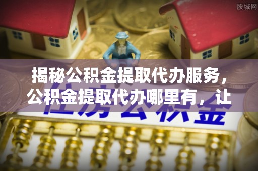 三湾揭秘公积金提取代办服务，公积金提取代办哪里有，让你省时省心的解决方案
