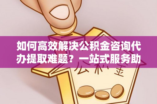 三湾如何高效解决公积金咨询代办提取难题？一站式服务助您轻松搞定