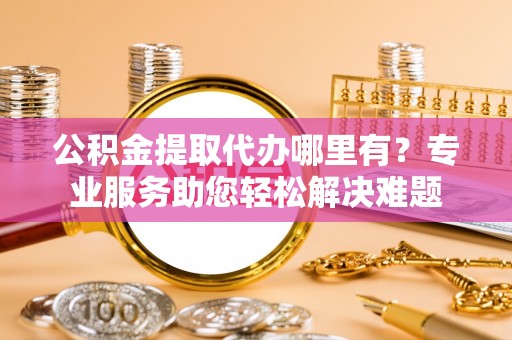 三湾公积金提取代办哪里有？专业服务助您轻松解决难题