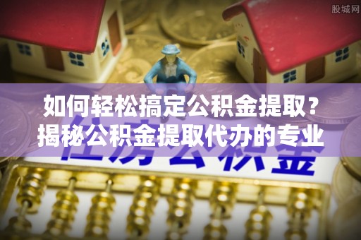 三湾如何轻松搞定公积金提取？揭秘公积金提取代办的专业服务