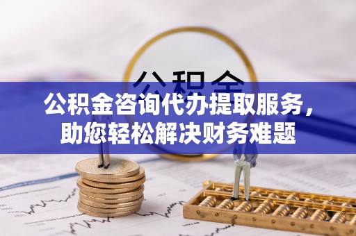 三湾公积金咨询代办提取服务，助您轻松解决财务难题